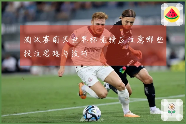 淘汰赛前买世界杯竞猜应注意哪些投注思路与技巧